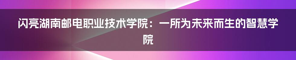 闪亮湖南邮电职业技术学院:一所为未来而生的智慧学院