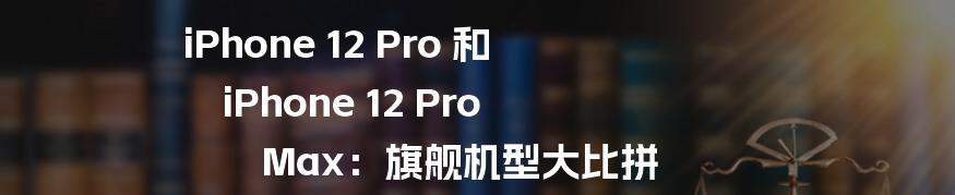 iPhone 12 Pro 和 iPhone 12 Pro Max：旗舰机型大比拼