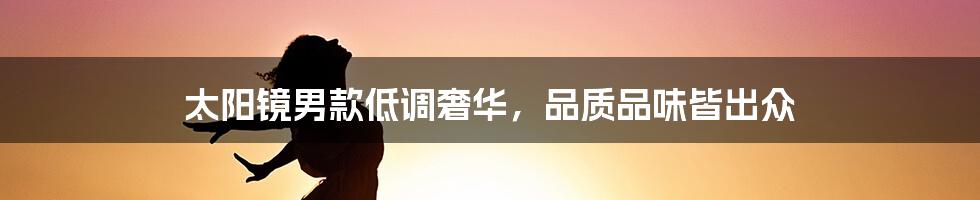 太阳镜男款低调奢华,品质品味皆出众