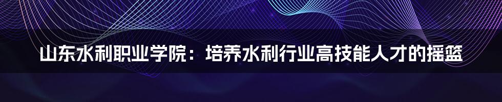山东水利职业学院:培养水利行业高技能人才的摇篮