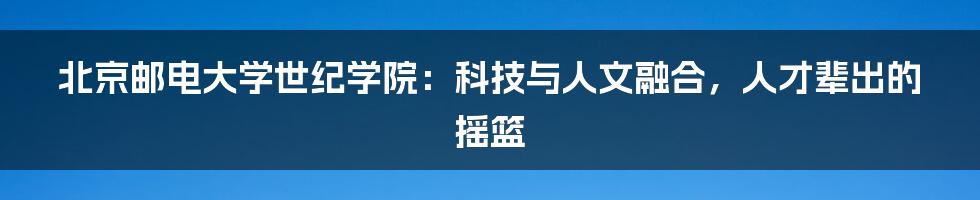 北京邮电大学世纪学院:科技与人文融合,人才辈出的摇篮