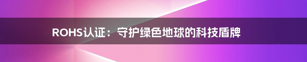 ROHS认证:守护绿色地球的科技盾牌