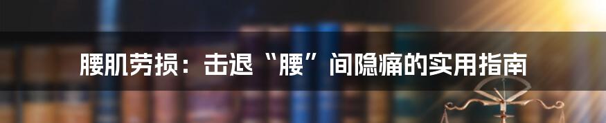 腰肌劳损:击退“腰”间隐痛的实用指南
