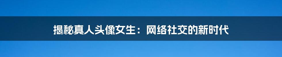 揭秘真人头像女生:网络社交的新时代