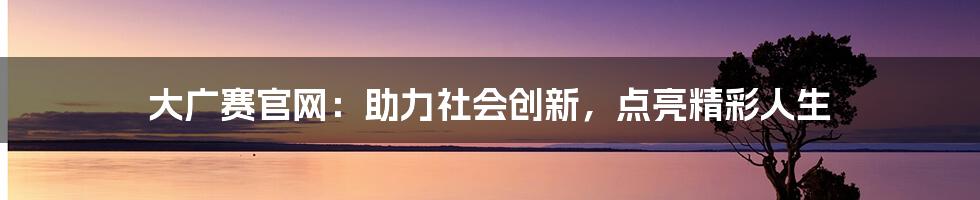 大广赛官网：助力社会创新，点亮精彩人生