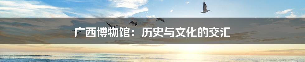 广西博物馆：历史与文化的交汇