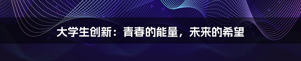 大学生创新：青春的能量，未来的希望