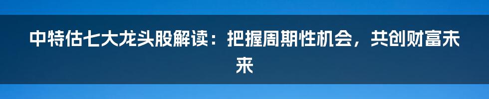 中特估七大龙头股解读:把握周期性机会,共创财富未来