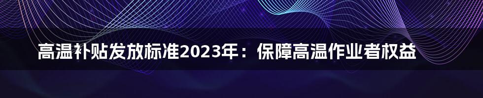 高温补贴发放标准2023年：保障高温作业者权益