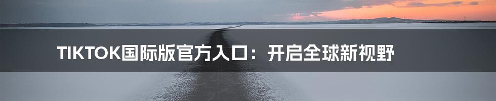TIKTOK国际版官方入口:开启全球新视野