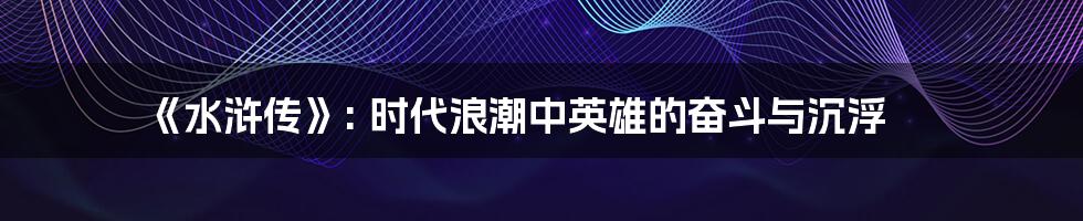 《水浒传》: 时代浪潮中英雄的奋斗与沉浮