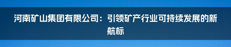 河南矿山集团有限公司：引领矿产行业可持续发展的新航标