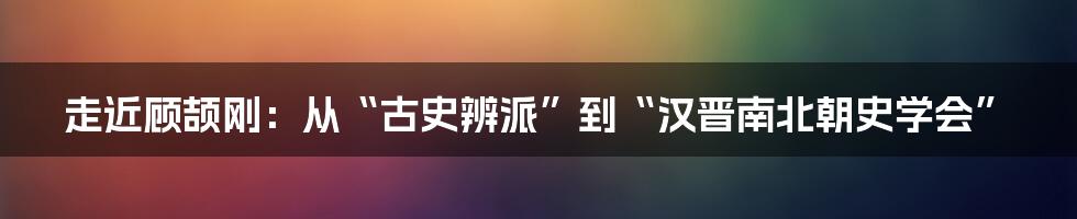 走近顾颉刚:从“古史辨派”到“汉晋南北朝史学会”