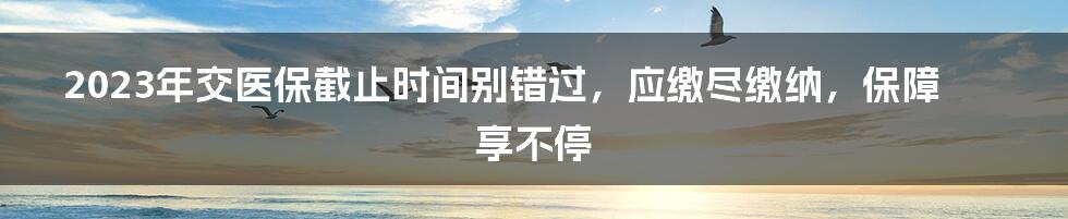 2023年交医保截止时间别错过，应缴尽缴纳，保障享不停