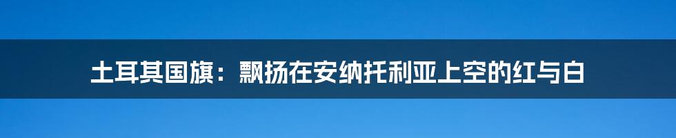 土耳其国旗：飘扬在安纳托利亚上空的红与白