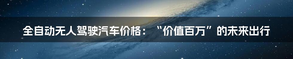 全自动无人驾驶汽车价格：“价值百万”的未来出行