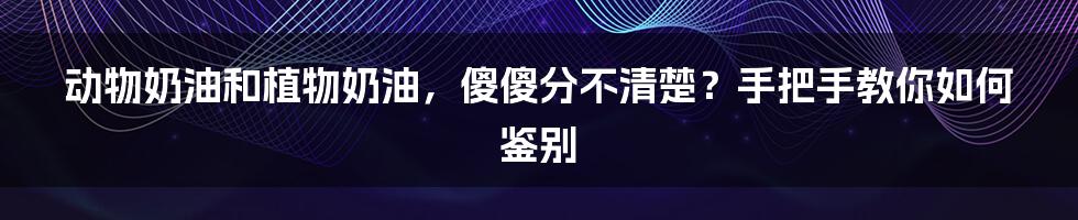 动物奶油和植物奶油，傻傻分不清楚？手把手教你如何鉴别