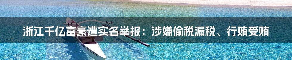 浙江千亿富豪遭实名举报：涉嫌偷税漏税、行贿受贿