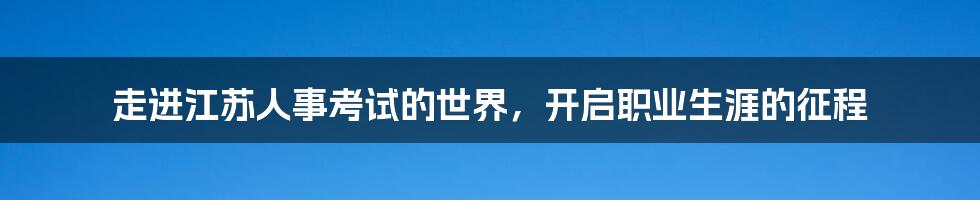 走进江苏人事考试的世界，开启职业生涯的征程