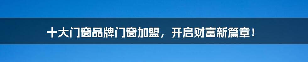 十大门窗品牌门窗加盟,开启财富新篇章!