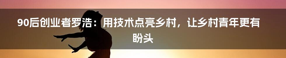 90后创业者罗浩：用技术点亮乡村，让乡村青年更有盼头