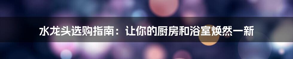 水龙头选购指南:让你的厨房和浴室焕然一新