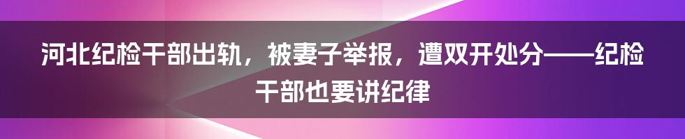 河北纪检干部出轨，被妻子举报，遭双开处分——纪检干部也要讲纪律