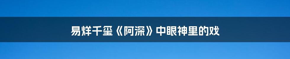 易烊千玺《阿深》中眼神里的戏