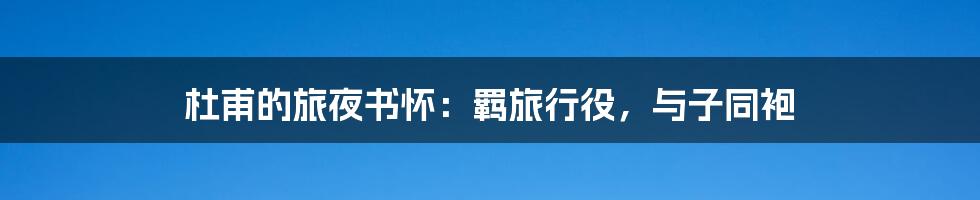 杜甫的旅夜书怀:羁旅行役,与子同袍
