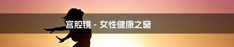 宫腔镜 - 女性健康之窗