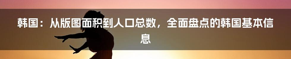 韩国：从版图面积到人口总数，全面盘点的韩国基本信息