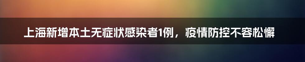 上海新增本土无症状感染者1例,疫情防控不容松懈