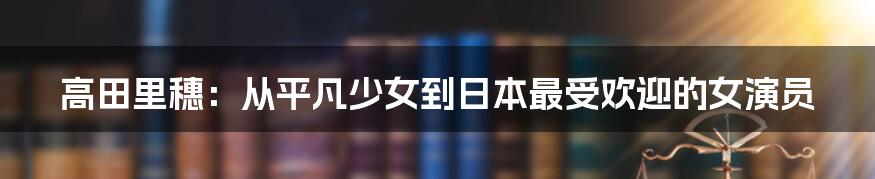 高田里穗：从平凡少女到日本最受欢迎的女演员
