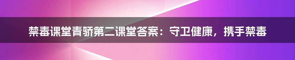 禁毒课堂青骄第二课堂答案：守卫健康，携手禁毒