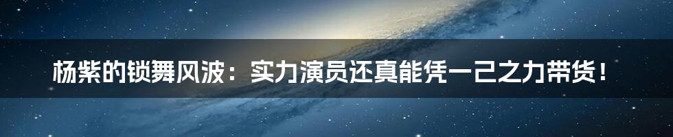 杨紫的锁舞风波:实力演员还真能凭一己之力带货!