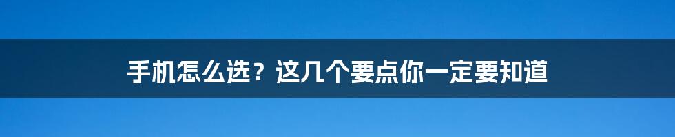 手机怎么选?这几个要点你一定要知道