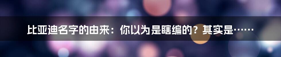 比亚迪名字的由来:你以为是瞎编的?其实是……
