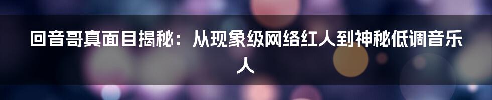 回音哥真面目揭秘：从现象级网络红人到神秘低调音乐人