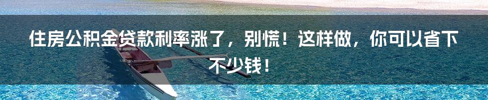 住房公积金贷款利率涨了，别慌！这样做，你可以省下不少钱！