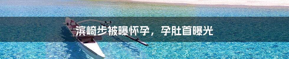 滨崎步被曝怀孕，孕肚首曝光