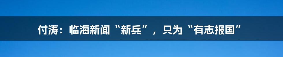 付涛:临海新闻“新兵”,只为“有志报国”