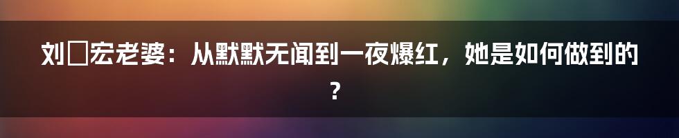 刘畊宏老婆：从默默无闻到一夜爆红，她是如何做到的？