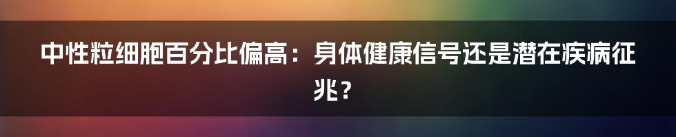 中性粒细胞百分比偏高:身体健康信号还是潜在疾病征兆?