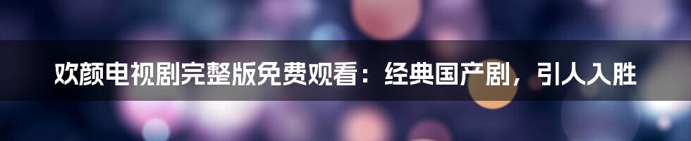欢颜电视剧完整版免费观看：经典国产剧，引人入胜