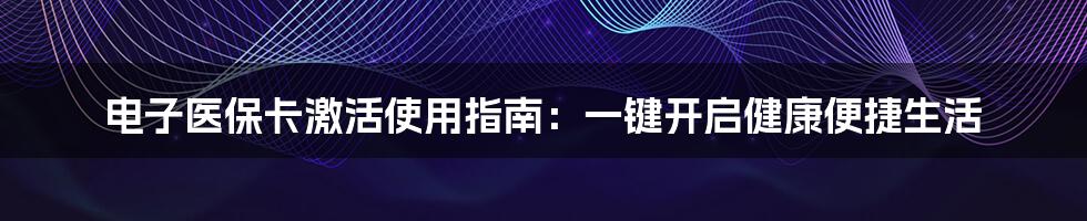 电子医保卡激活使用指南:一键开启健康便捷生活