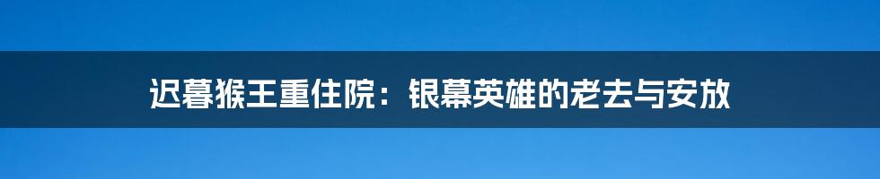 迟暮猴王重住院：银幕英雄的老去与安放