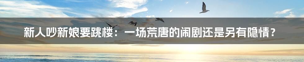 新人吵新娘要跳楼：一场荒唐的闹剧还是另有隐情？