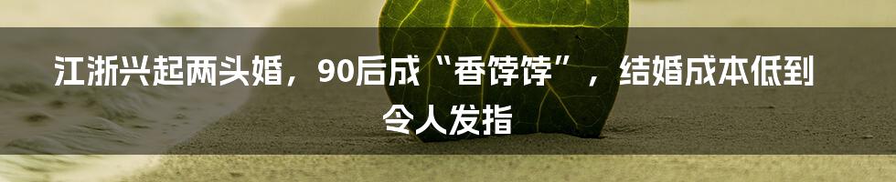 江浙兴起两头婚,90后成“香饽饽”,结婚成本低到令人发指