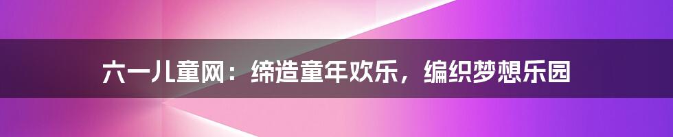 六一儿童网:缔造童年欢乐,编织梦想乐园