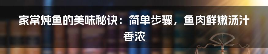 家常炖鱼的美味秘诀:简单步骤,鱼肉鲜嫩汤汁香浓